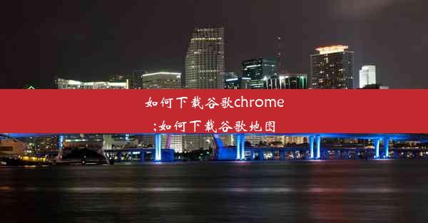 如何下载谷歌chrome;如何下载谷歌地图