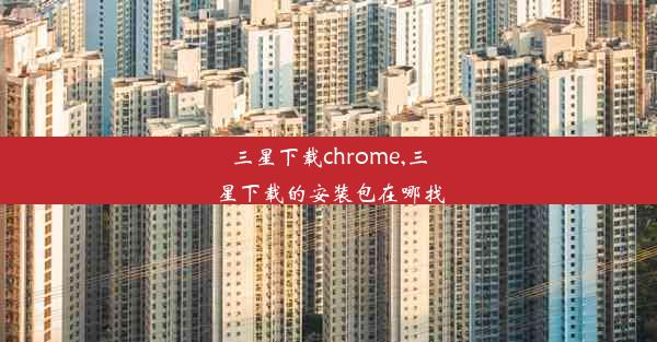 三星下载chrome,三星下载的安装包在哪找