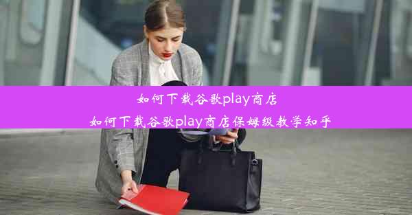 如何下载谷歌play商店_如何下载谷歌play商店保姆级教学知乎