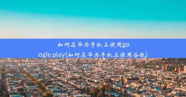 如何在华为手机上使用google play(如何在华为手机上使用谷歌)