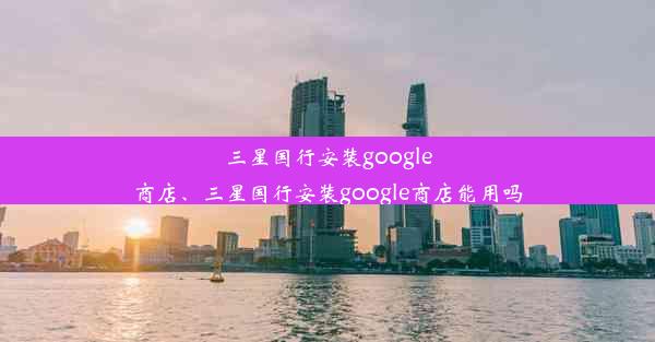 三星国行安装google商店、三星国行安装google商店能用吗