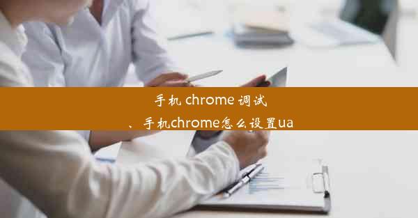 手机 chrome 调试、手机chrome怎么设置ua