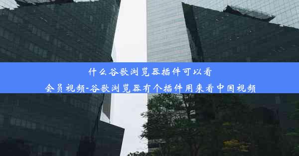 什么谷歌浏览器插件可以看会员视频-谷歌浏览器有个插件用来看中国视频