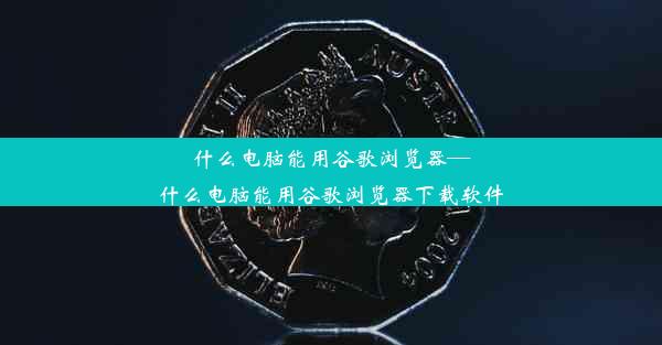 什么电脑能用谷歌浏览器—什么电脑能用谷歌浏览器下载软件