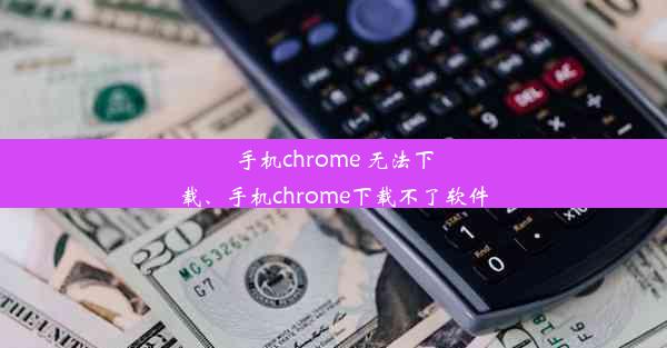 手机chrome 无法下载、手机chrome下载不了软件