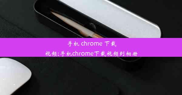 手机 chrome 下载视频;手机chrome下载视频到相册