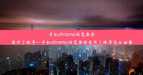 手机chrome浏览器登录不了账号—手机chrome浏览器登录不了账号怎么回事