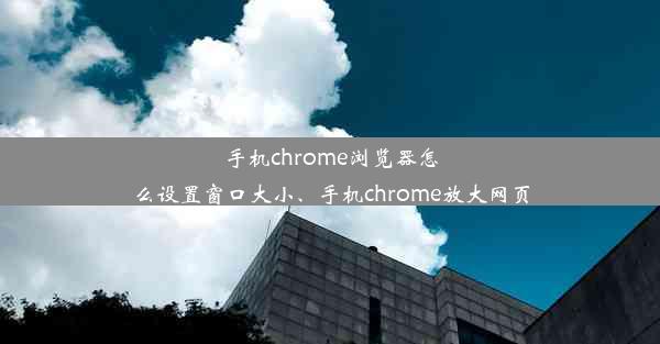 手机chrome浏览器怎么设置窗口大小、手机chrome放大网页