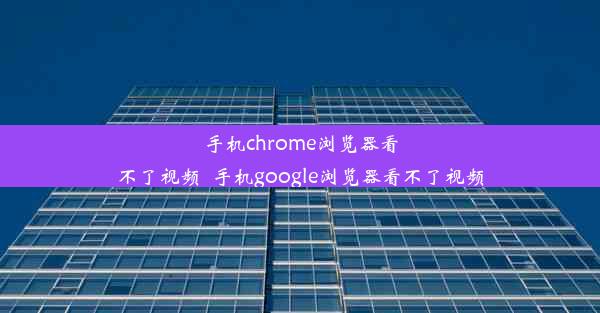 手机chrome浏览器看不了视频_手机google浏览器看不了视频