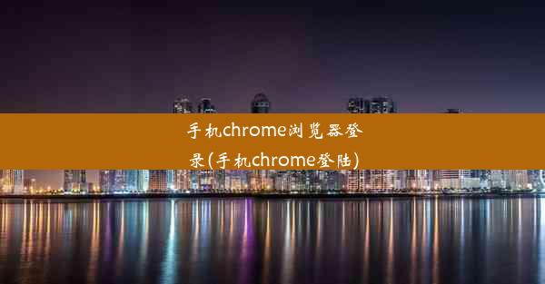 手机chrome浏览器登录(手机chrome登陆)