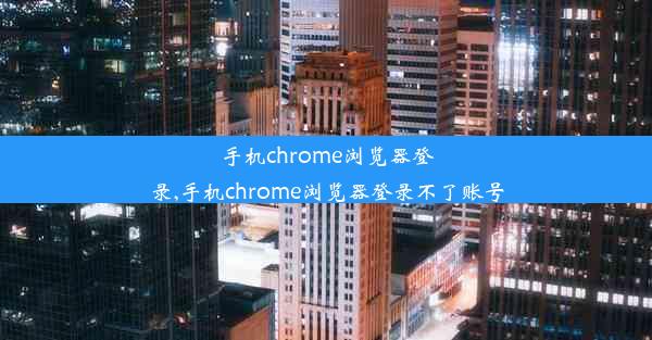 手机chrome浏览器登录,手机chrome浏览器登录不了账号