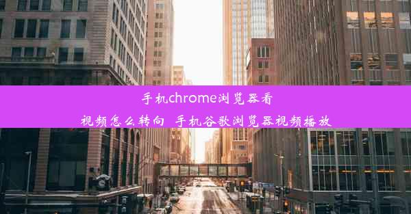 手机chrome浏览器看视频怎么转向_手机谷歌浏览器视频播放