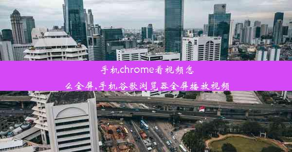 手机chrome看视频怎么全屏,手机谷歌浏览器全屏播放视频