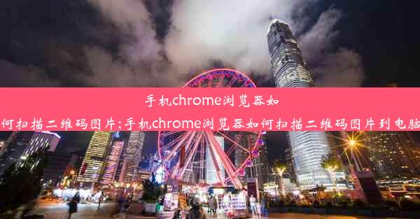 手机chrome浏览器如何扫描二维码图片;手机chrome浏览器如何扫描二维码图片到电脑