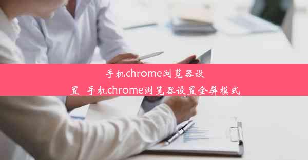 手机chrome浏览器设置_手机chrome浏览器设置全屏模式