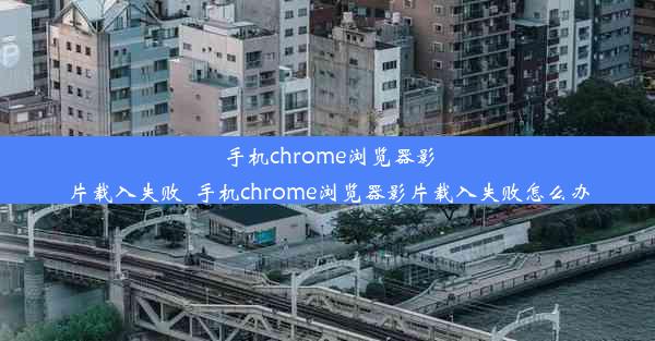 手机chrome浏览器影片载入失败_手机chrome浏览器影片载入失败怎么办