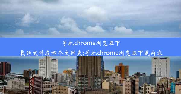 手机chrome浏览器下载的文件在哪个文件夹;手机chrome浏览器下载内容