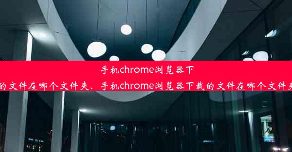 手机chrome浏览器下载的文件在哪个文件夹、手机chrome浏览器下载的文件在哪个文件夹找