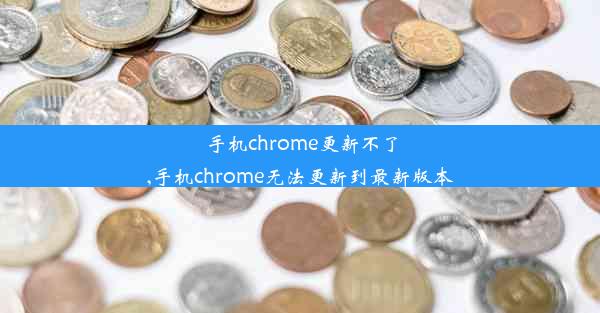 手机chrome更新不了,手机chrome无法更新到最新版本