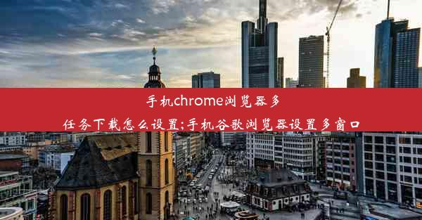 手机chrome浏览器多任务下载怎么设置;手机谷歌浏览器设置多窗口