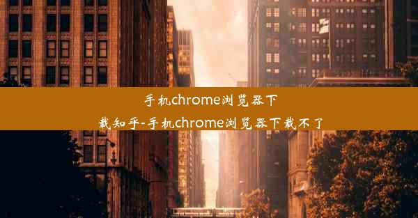 手机chrome浏览器下载知乎-手机chrome浏览器下载不了