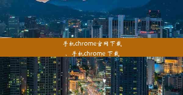 手机chrome官网下载、手机chrome 下载