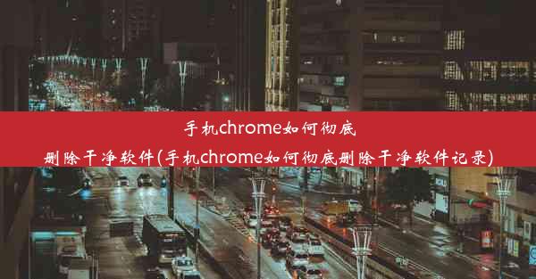 手机chrome如何彻底删除干净软件(手机chrome如何彻底删除干净软件记录)