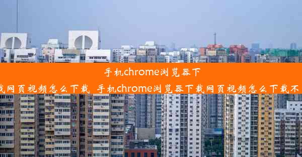 手机chrome浏览器下载网页视频怎么下载_手机chrome浏览器下载网页视频怎么下载不了