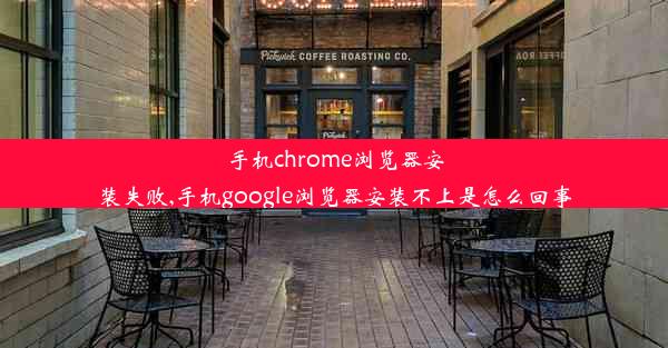 手机chrome浏览器安装失败,手机google浏览器安装不上是怎么回事