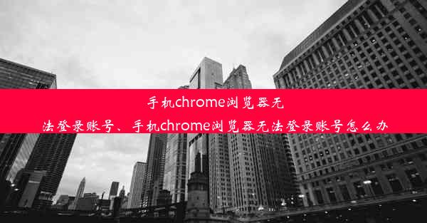 手机chrome浏览器无法登录账号、手机chrome浏览器无法登录账号怎么办