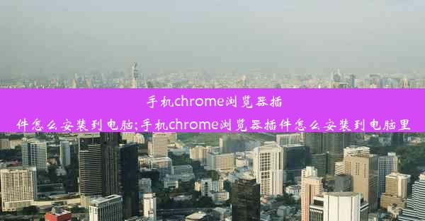 手机chrome浏览器插件怎么安装到电脑;手机chrome浏览器插件怎么安装到电脑里