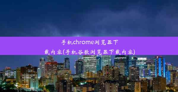 手机chrome浏览器下载内容(手机谷歌浏览器下载内容)