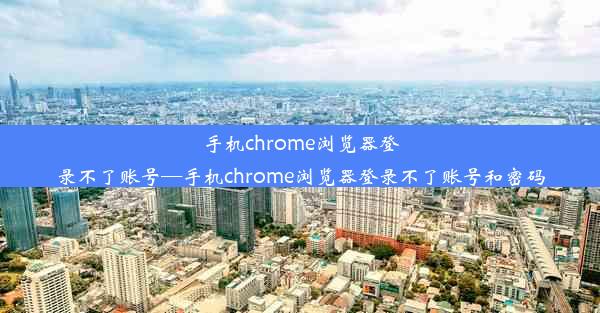 手机chrome浏览器登录不了账号—手机chrome浏览器登录不了账号和密码