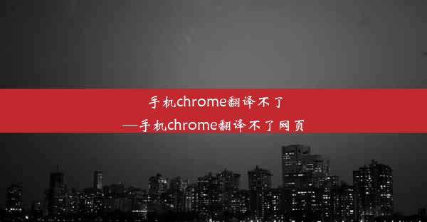 手机chrome翻译不了—手机chrome翻译不了网页