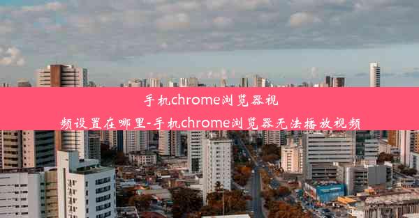 手机chrome浏览器视频设置在哪里-手机chrome浏览器无法播放视频