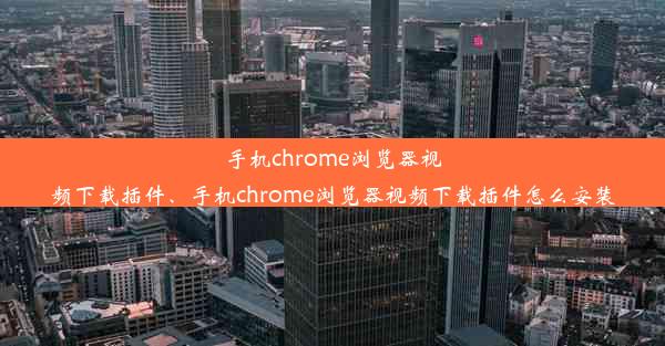 手机chrome浏览器视频下载插件、手机chrome浏览器视频下载插件怎么安装