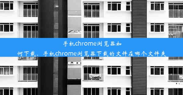 手机chrome浏览器如何下载、手机chrome浏览器下载的文件在哪个文件夹