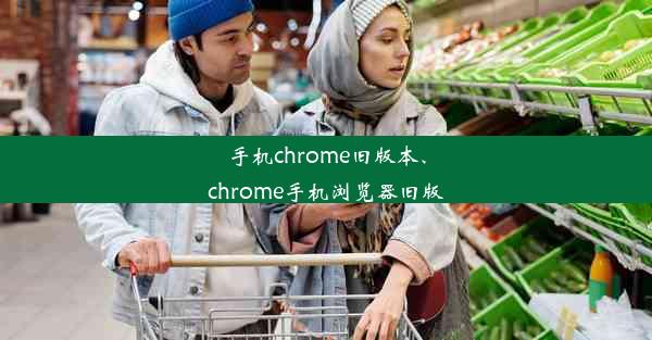 手机chrome旧版本、chrome手机浏览器旧版