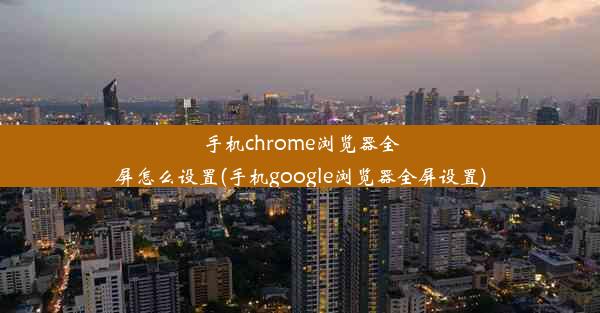 手机chrome浏览器全屏怎么设置(手机google浏览器全屏设置)