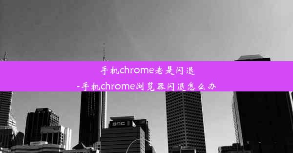 手机chrome老是闪退-手机chrome浏览器闪退怎么办