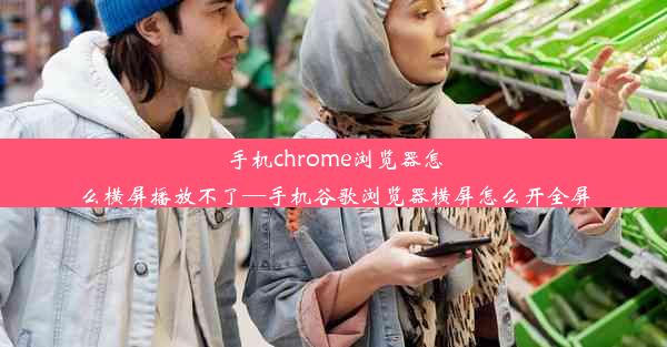 手机chrome浏览器怎么横屏播放不了—手机谷歌浏览器横屏怎么开全屏