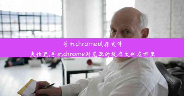 手机chrome缓存文件夹位置,手机chrome浏览器的缓存文件在哪里