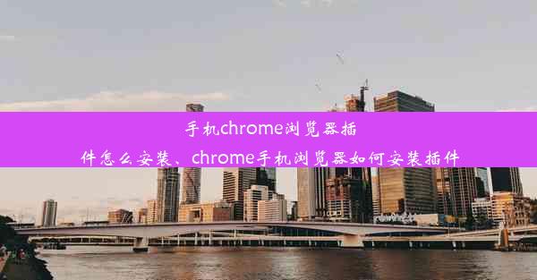 手机chrome浏览器插件怎么安装、chrome手机浏览器如何安装插件