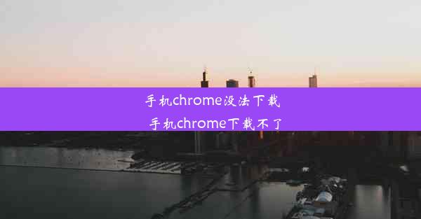 手机chrome没法下载_手机chrome下载不了