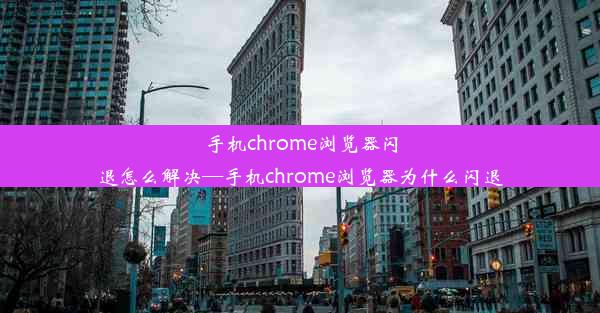 手机chrome浏览器闪退怎么解决—手机chrome浏览器为什么闪退