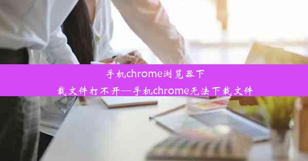 手机chrome浏览器下载文件打不开—手机chrome无法下载文件