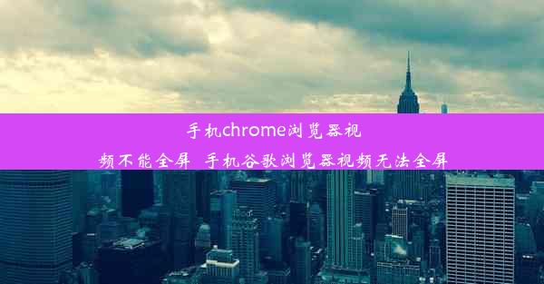 手机chrome浏览器视频不能全屏_手机谷歌浏览器视频无法全屏