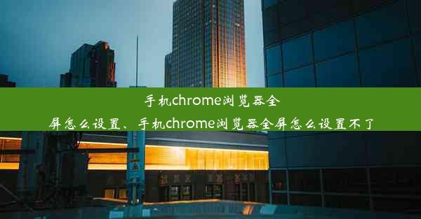 手机chrome浏览器全屏怎么设置、手机chrome浏览器全屏怎么设置不了