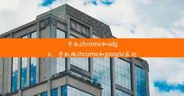 手机chrome和edge、手机端chrome和google区别