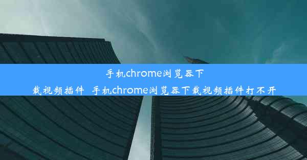 手机chrome浏览器下载视频插件_手机chrome浏览器下载视频插件打不开